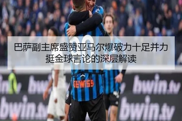 巴萨副主席盛赞亚马尔爆破力十足并力挺金球言论的深层解读